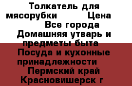 Толкатель для мясорубки BRAUN › Цена ­ 600 - Все города Домашняя утварь и предметы быта » Посуда и кухонные принадлежности   . Пермский край,Красновишерск г.